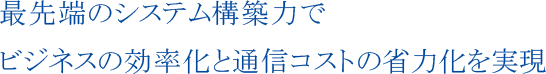 最先端のシステム構築力でビジネスの効率化と通信コストの省力化を実現